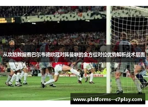 从攻防数据看巴尔韦德欧冠对阵曼联的全方位对位优势解析战术层面